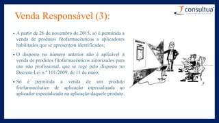 Venda Responsável (3):
• A partir de 26 de novembro de 2015, só é permitida a
venda de produtos fitofarmacêuticos a aplicadores
habilitados que se apresentem identificados;
• O disposto no número anterior não é aplicável à
venda de produtos fitofarmacêuticos autorizados para
uso não profissional, que se rege pelo disposto no
Decreto-Lei n.º 101/2009, de 11 de maio;
• Só é permitida a venda de um produto
fitofarmacêutico de aplicação especializada ao
aplicador especializado na aplicação daquele produto.
 