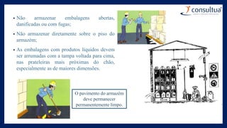 • Não armazenar embalagens abertas,
danificadas ou com fugas;
• Não armazenar diretamente sobre o piso do
armazém;
• As embalagens com produtos líquidos devem
ser arrumadas com a tampa voltada para cima,
nas prateleiras mais próximas do chão,
especialmente as de maiores dimensões.
O pavimento do armazém
deve permanecer
permanentemente limpo.
 