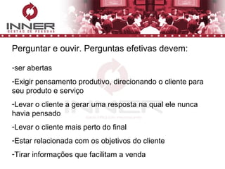 Perguntar e ouvir. Perguntas efetivas devem: ser abertas Exigir pensamento produtivo, direcionando o cliente para seu produto e serviço Levar o cliente a gerar uma resposta na qual ele nunca havia pensado Levar o cliente mais perto do final Estar relacionada com os objetivos do cliente Tirar informações que facilitam a venda 