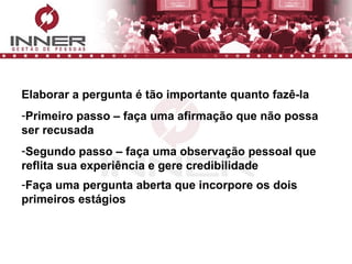 Elaborar a pergunta é tão importante quanto fazê-la Primeiro passo – faça uma afirmação que não possa ser recusada Segundo passo – faça uma observação pessoal que reflita sua experiência e gere credibilidade Faça uma pergunta aberta que incorpore os dois primeiros estágios   