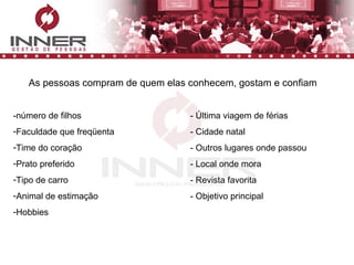 As pessoas compram de quem elas conhecem, gostam e confiam -número de filhos - Última viagem de férias Faculdade que freqüenta - Cidade natal Time do coração - Outros lugares onde passou Prato preferido - Local onde mora Tipo de carro - Revista favorita Animal de estimação - Objetivo principal Hobbies 