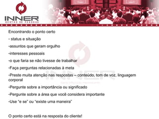 Encontrando o ponto certo status e situação  assuntos que geram orgulho interesses pessoais o que faria se não tivesse de trabalhar Faça perguntas relacionadas à meta Preste muita atenção nas respostas – conteúdo, tom de voz, linguagem corporal Pergunte sobre a importância ou significado Pergunte sobre a área que você considera importante Use “e se” ou “existe uma maneira” O ponto certo está na resposta do cliente! 