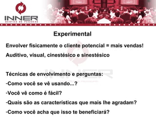Envolver fisicamente o cliente potencial = mais vendas! Auditivo, visual, cinestésico e sinestésico Técnicas de envolvimento e perguntas: Como você se vê usando...? Você vê como é fácil? Quais são as características que mais lhe agradam? Como você acha que isso te beneficiará? Experimental 