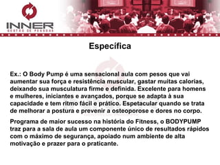 Específica Ex.: O Body Pump é uma sensacional aula com pesos que vai aumentar sua força e resistência muscular, gastar muitas calorias, deixando sua musculatura firme e definida. Excelente para homens e mulheres, iniciantes e avançados, porque se adapta à sua capacidade e tem ritmo fácil e prático. Espetacular quando se trata de melhorar a postura e prevenir a osteoporose e dores no corpo. Programa de maior sucesso na história do Fitness, o BODYPUMP traz para a sala de aula um componente único de resultados rápidos com o máximo de segurança, apoiado num ambiente de alta motivação e prazer para o praticante.   