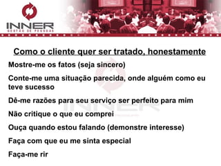 Como o cliente quer ser tratado, honestamente Mostre-me os fatos (seja sincero) Conte-me uma situação parecida, onde alguém como eu teve sucesso Dê-me razões para seu serviço ser perfeito para mim Não critique o que eu comprei Ouça quando estou falando (demonstre interesse) Faça com que eu me sinta especial Faça-me rir 