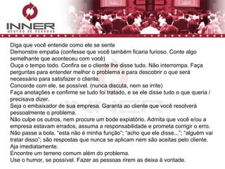 Diga que você entende como ele se sente Demonstre empatia (confesse que você também ficaria furioso. Conte algo semelhante que aconteceu com você) Ouça o tempo todo. Confira se o cliente lhe disse tudo. Não interrompa. Faça perguntas para entender melhor o problema e para descobrir o que será necessário para satisfazer o cliente.  Concorde com ele, se possível. (nunca discuta, nem se irrite) Faça anotações e confirme se tudo foi tratado, e se ele disse tudo o que queria / precisava dizer. Seja o embaixador de sua empresa. Garanta ao cliente que você resolverá pessoalmente o problema.  Não culpe os outros, nem procure um bode expiatório. Admita que você e/ou a empresa estavam errados, assuma a responsabilidade e prometa corrigir o erro. Não passe a bola. “esta não é minha função”; “acho que ele disse...”; “alguém vai tratar disso”; são respostas que nunca se aplicam nem são aceitas pelo cliente.  Aja imediatamente. Encontre um terreno comum além do problema.  Use o humor, se possível. Fazer as pessoas rirem as deixa à vontade.  