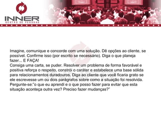 Imagine, comunique e concorde com uma solução. Dê opções ao cliente, se possível. Confirme isso (por escrito se necessário). Diga o que planeja fazer... E FAÇA! Consiga uma carta, se puder. Resolver um problema de forma favorável e positiva reforça o respeito, constrói o caráter e estabelece uma base sólida para relacionamentos duradouros. Diga ao cliente que você ficaria grato se ele escrevesse um ou dois parágrafos sobre como a situação foi resolvida. Pergunte-se:”o que eu aprendi e o que posso fazer para evitar que esta situação aconteça outra vez? Preciso fazer mudanças?” 