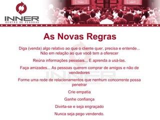 As Novas Regras Diga (venda) algo relativo ao que o cliente quer, precisa e entende... Não em relação ao que você tem a oferecer Reúna informações pessoais... E aprenda a usá-las. Faça amizades... As pessoas querem comprar de amigos e não de vendedores Forme uma rede de relacionamentos que nenhum concorrente possa penetrar Crie empatia Ganhe confiança Divirta-se e seja engraçado Nunca seja pego vendendo. 