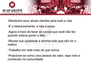 -Mantenha seus atuais clientes para toda a vida -É o relacionamento, e não o preço -Agora é hora de fazer as coisas que você não fez quando estava gordo e feliz -Revise sua qualidade e elimine tudo que não for o melhor -Trabalhe em rede mais do que nunca -Posicione-se como uma pessoa de valor, seja visto e conhecido na comunidade 