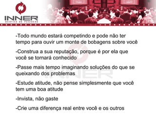 -Todo mundo estará competindo e pode não ter tempo para ouvir um monte de bobagens sobre você -Construa a sua reputação, porque é por ela que você se tornará conhecido -Passe mais tempo imaginando soluções do que se queixando dos problemas -Estude atitude, não pense simplesmente que você tem uma boa atitude -Invista, não gaste -Crie uma diferença real entre você e os outros 