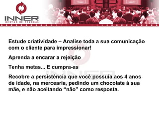 Estude criatividade – Analise toda a sua comunicação com o cliente para impressionar! Aprenda a encarar a rejeição Tenha metas... E cumpra-as Recobre a persistência que você possuía aos 4 anos de idade, na mercearia, pedindo um chocolate à sua mãe, e não aceitando “não” como resposta. 