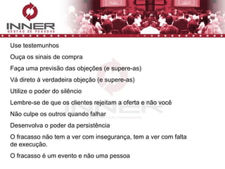 Use testemunhos Ouça os sinais de compra Faça uma previsão das objeções (e supere-as) Vá direto à verdadeira objeção (e supere-as) Utilize o poder do silêncio Lembre-se de que os clientes rejeitam a oferta e não você Não culpe os outros quando falhar Desenvolva o poder da persistência O fracasso não tem a ver com insegurança, tem a ver com falta de execução.  O fracasso é um evento e não uma pessoa 
