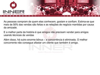 As pessoas compram de quem elas conhecem, gostam e confiam. Estima-se que mais de 50% das vendas são feitas e as relações de negócio mantidas por causa da amizade. E a melhor parte da história é que amigos não precisam vender para amigos usando técnicas de vendas Além disso, há outro enorme bônus – a concorrência é eliminada. O melhor concorrente não consegue afastar um cliente que também é amigo. 