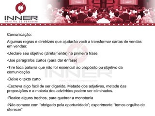 Comunicação: Algumas regras e diretrizes que ajudarão você a transformar cartas de vendas em vendas: Declare seu objetivo (diretamente) na primeira frase Use parágrafos curtos (para dar ênfase) Tire toda palavra que não for essencial ao propósito ou objetivo da comunicação Deixe o texto curto Escreva algo fácil de ser digerido. Metade dos adjetivos, metade das preposições e a maioria dos advérbios podem ser eliminados. Realce alguns trechos, para quebrar a monotonia Não comece com “obrigado pela oportunidade”; experimente “temos orgulho de oferecer” 