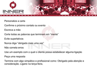 Personalize a carta Confirme o próximo contato ou evento Escreva a mão Corte todas as palavras que terminam em “mente” Evite superlativos Nunca diga “obrigado mais uma vez” Não cometa erros Use um exemplo com o qual o cliente possa estabelecer alguma ligação Peça uma resposta Termine com algo simpático e profissional como: Obrigado pela atenção e consideração. Ligarei na terça-feira. 