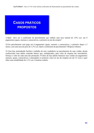 Up-To-Date® - Ano I, no 36- Como utilizar coeficientes de financiamento no parcelamento das vendas..




         CASOS PRÁTICOS
              PROPOSTOS


1) Qual deve ser o coeficiente de parcelamento que embute uma taxa mensal de 1,9% a.m. em 4
pagamentos iguais, mensais e consecutivos, o primeiro no ato da compra?

2) Um parcelamento será pago em 8 pagamentos iguais, mensais e consecutivos, o primeiro daqui a 5
meses, com uma taxa de juros de 1,3% a.m. Qual o coeficiente de parcelamento? Despreze tributos.

3) Uma loja, pretendendo facilitar o trabalho de seus vendedores no parcelamento de suas vendas, deseja
confeccionar uma tabela contendo fatores que, multiplicados, pelo valor de etiqueta das mercadorias,
forneça o valor de cada uma das prestações. O dono da loja admite financiar suas vendas em pagamentos
mensais, iguais, consecutivas e antecipados (o primeiro vence no ato da compra) em até 12 vezes e quer
obter uma rentabilidade de 1,1% a.m. Construa a tabela.




                                                                                                                11
 