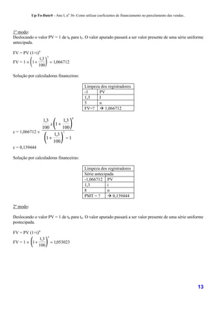 Up-To-Date® - Ano I, no 36- Como utilizar coeficientes de financiamento no parcelamento das vendas..



1º modo:
Deslocando o valor PV = 1 de t0 para t5. O valor apurado passará a ser valor presente de uma série uniforme
antecipada.

FV = PV (1+i)n

           (       )
                       5
             1,3
FV = 1 × 1 +               = 1,066712
             100

Solução por calculadoras financeiras:

                                             Limpeza dos registradores
                                             -1     PV
                                             1,3    I
                                             5      n
                                             FV=? ! 1,066712


                            (           )
                                        8
               1,3       1,3
                   x 1+
               100       100

                   (            )
c = 1,066712 ×           7
                     1,3
                 1+        −1
                    100
c = 0,139444

Solução por calculadoras financeiras:

                                             Limpeza dos registradores
                                             Série antecipada
                                             -1,066712 PV
                                             1,3          i
                                             8            n
                                             PMT = ?      ! 0,139444

2º modo:

Deslocando o valor PV = 1 de t0 para t4. O valor apurado passará a ser valor presente de uma série uniforme
postecipada.

FV = PV (1+i)n

           (        )
                       4
             1,3
FV = 1 × 1 +               = 1,053023
             100




                                                                                                                  13
 
