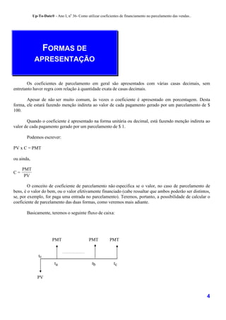 Up-To-Date® - Ano I, no 36- Como utilizar coeficientes de financiamento no parcelamento das vendas..




                    FORMAS DE
             APRESENTAÇÃO


       Os coeficientes de parcelamento em geral são apresentados com várias casas decimais, sem
entretanto haver regra com relação à quantidade exata de casas decimais.

       Apesar de não ser muito comum, às vezes o coeficiente é apresentado em porcentagem. Desta
forma, ele estará fazendo menção indireta ao valor de cada pagamento gerado por um parcelamento de $
100.

       Quando o coeficiente é apresentado na forma unitária ou decimal, está fazendo menção indireta ao
valor de cada pagamento gerado por um parcelamento de $ 1.

       Podemos escrever:

PV x C = PMT

ou ainda,

     PMT
C=
      PV

        O conceito de coeficiente de parcelamento não especifica se o valor, no caso de parcelamento de
bens, é o valor do bem, ou o valor efetivamente financiado (cabe ressaltar que ambos poderão ser distintos,
se, por exemplo, for paga uma entrada no parcelamento). Teremos, portanto, a possibilidade de calcular o
coeficiente de parcelamento das duas formas, como veremos mais adiante.

       Basicamente, teremos o seguinte fluxo de caixa:




                        PMT                    PMT          PMT


               t0                                                   .

                         ta                      tb            tc


               PV



                                                                                                                   4
 