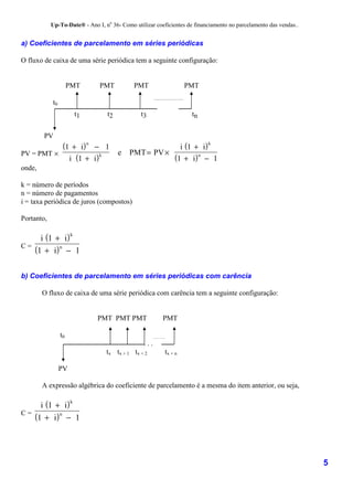 Up-To-Date® - Ano I, no 36- Como utilizar coeficientes de financiamento no parcelamento das vendas..


a) Coeficientes de parcelamento em séries periódicas

O fluxo de caixa de uma série periódica tem a seguinte configuração:


                      PMT      PMT           PMT                   PMT

            t0
                          t1      t2            t3                   tn


        PV
                  (1 + i) n − 1                i (1 + i)
                                                         k

PV = PMT ×                      e PMT = PV ×
                    i (1 + i)                (1 + i) n − 1
                              k

onde,

k = número de períodos
n = número de pagamentos
i = taxa periódica de juros (compostos)

Portanto,

     i (1 + i)
                      k

C=
   (1 + i) n − 1

b) Coeficientes de parcelamento em séries periódicas com carência

        O fluxo de caixa de uma série periódica com carência tem a seguinte configuração:


                               PMT PMT PMT               PMT

                 t0
                                                 ...
                                  tx tx + 1 tx + 2        tx + n

                 PV

        A expressão algébrica do coeficiente de parcelamento é a mesma do item anterior, ou seja,

     i (1 + i)
                      k

C=
   (1 + i) n − 1



                                                                                                                   5
 