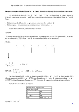 Up-To-Date® - Ano I, no 36- Como utilizar coeficientes de financiamento no parcelamento das vendas..



A Convenção de Sinal do Fluxo de Caixa da HP12C e de outros modelos de calculadoras financeiras

       Ao introduzir os fluxos de caixa de [ PV ], [ PMT ] e [ FV ] na calculadora, os valores devem ser
fornecidos com o sinal adequado, + (mais) ou – (menos), de acordo com a Convenção de Sinal do Fluxo de
Caixa:

•    Dinheiro recebido é fornecido ou apresentado como um valor positivo(+).
•    Dinheiro pago é fornecido ou apresentado como um valor negativo(-).

          Pode ser usada também, uma convenção invertida

Exemplos:

1) Um parcelamento é feito em 6 pagamentos iguais, mensais e consecutivos (série postecipada), de acordo
com o coeficiente 0,173855. Qual a taxa de juros mensal embutida no parcelamento?

Solução:

                     c            c             c           c             c            c




      1
                 k
     i (1 + i)
c=          n
                            k = 6; n = 6
     (1 + i) − 1

            i (1 + i) 6
0,173855 =               ⇒ i = 1,22 ⇒ i = 1,22% a.m.
           (1 + i) 6 − 1

       Se financiarmos 1.000, o valor da pagamento será de 1.000 x c = 173,855; se financiarmos 100, o
valor da pagamento será 100 x c = 17,3855; se financiarmos 1, o valor da pagamento será de 1 x c =
0,173855. Isto significa que, se financiarmos PV = 1, o valor da pagamento será o próprio coeficiente.

          Solução por calculadoras financeiras:

                                         Limpeza dos registradores
                                         Série postecipada
                                         -1                  PV
                                         6                   n
                                         0,173855            PMT
                                         i=?                 ! 1,22% a.m.

Resposta: 1,22 (% a.m.)
                                                                                                                    6
 