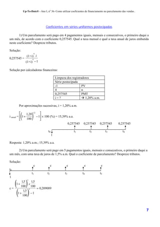 Up-To-Date® - Ano I, no 36- Como utilizar coeficientes de financiamento no parcelamento das vendas..




                                       Coeficientes em séries uniformes postecipadas

       1) Um parcelamento será pago em 4 pagamentos iguais, mensais e consecutivos, o primeiro daqui a
um mês, de acordo com o coeficiente 0,257545. Qual a taxa mensal e qual a taxa anual de juros embutida
neste coeficiente? Despreze tributos.

Solução:
                           4
                (1+i) . i
0,257545 =             4
               (1+i) − 1

Solução por calculadoras financeiras:

                                                 Limpeza dos registradores
                                                 Série postecipada
                                                 -1                  PV
                                                 4                   n
                                                 0,257545            PMT
                                                 i=?                 ! 1,20% a.m.

        Por aproximações sucessivas, i = 1,20% a.m.


         (
                       )           
                           12
                1,20
i anual =  1 +                 − 1 × 100 (%) = 15,39% a.a.
               100                
                                                       0,257545      0,257545    0,257545         0,257545

                                        t0                    t1         t2              t3          t4
                                             1

Resposta: 1,20% a.m.; 15,39% a.a.

      2) Um parcelamento será pago em 5 pagamentos iguais, mensais e consecutivos, o primeiro daqui a
um mês, com uma taxa de juros de 1,5% a.m. Qual o coeficiente de parcelamento? Despreze tributos.

Solução:
                           c                 c           c           c              c
t0
                       t1               t2              t3          t4              t5
1

     ( )
                5
      1,5    1,5
   1+      x
      100 100

      ( )
c=         5     = 0,209089
       1,5
    1+       −1
       100



                                                                                                                    7
 