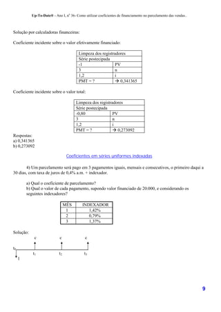 Up-To-Date® - Ano I, no 36- Como utilizar coeficientes de financiamento no parcelamento das vendas..



Solução por calculadoras financeiras:

Coeficiente incidente sobre o valor efetivamente financiado:

                                         Limpeza dos registradores
                                         Série postecipada
                                         -1                  PV
                                         3                   n
                                         1,2                 i
                                         PMT = ?             ! 0,341365

Coeficiente incidente sobre o valor total:

                                       Limpeza dos registradores
                                       Série postecipada
                                       -0,80               PV
                                       3                   n
                                       1,2                 i
                                       PMT = ?             ! 0,273092
Respostas:
a) 0,341365
b) 0,273092

                                  Coeficientes em séries uniformes indexadas

       4) Um parcelamento será pago em 3 pagamentos iguais, mensais e consecutivos, o primeiro daqui a
30 dias, com taxa de juros de 0,4% a.m. + indexador.

         a) Qual o coeficiente de parcelamento?
         b) Qual o valor de cada pagamento, supondo valor financiado de 20.000, e considerando os
         seguintes indexadores?

                                 MÊS       INDEXADOR
                                  1           1,42%
                                  2           0,79%
                                  3           1,37%

Solução:
             c               c               c

t0
            t1              t2              t3
     1




                                                                                                                  9
 