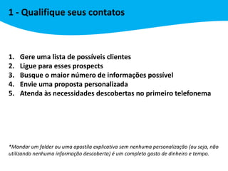 1 - Qualifique seus contatos



1.   Gere uma lista de possíveis clientes
2.   Ligue para esses prospects
3.   Busque o maior número de informações possível
4.   Envie uma proposta personalizada
5.   Atenda às necessidades descobertas no primeiro telefonema




*Mandar um folder ou uma apostila explicativa sem nenhuma personalização (ou seja, não
utilizando nenhuma informação descoberta) é um completo gasto de dinheiro e tempo.
 