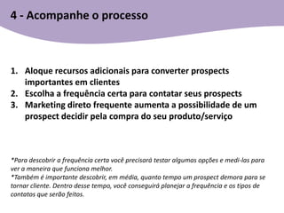 4 - Acompanhe o processo



1. Aloque recursos adicionais para converter prospects
   importantes em clientes
2. Escolha a frequência certa para contatar seus prospects
3. Marketing direto frequente aumenta a possibilidade de um
   prospect decidir pela compra do seu produto/serviço



*Para descobrir a frequência certa você precisará testar algumas opções e medi-las para
ver a maneira que funciona melhor.
*Também é importante descobrir, em média, quanto tempo um prospect demora para se
tornar cliente. Dentro desse tempo, você conseguirá planejar a frequência e os tipos de
contatos que serão feitos.
 
