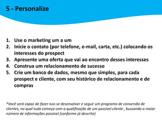 5 - Personalize



1. Use o marketing um a um
2. Inicie o contato (por telefone, e-mail, carta, etc.) colocando os
   interesses do prospect
3. Apresente uma oferta que vai ao encontro desses interesses
4. Construa um relacionamento de sucesso
5. Crie um banco de dados, mesmo que simples, para cada
   prospect e cliente, com seu histórico de relacionamento e de
   compras


*Você será capaz de fazer isso se desenvolver e seguir um programa de conversão de
clientes, no qual tudo começa com a qualificação de um possível cliente , buscando o maior
número de informações possível (conforme já descrito)
 