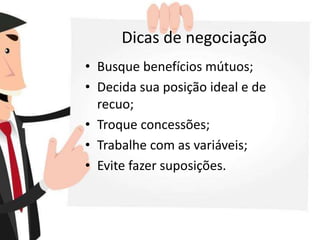 Dicas de negociação
• Busque benefícios mútuos;
• Decida sua posição ideal e de
recuo;
• Troque concessões;
• Trabalhe com as variáveis;
• Evite fazer suposições.
 