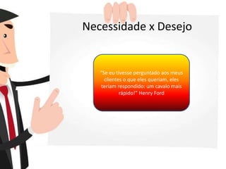 Necessidade x Desejo
“Se eu tivesse perguntado aos meus
clientes o que eles queriam, eles
teriam respondido: um cavalo mais
rápido!” Henry Ford
 