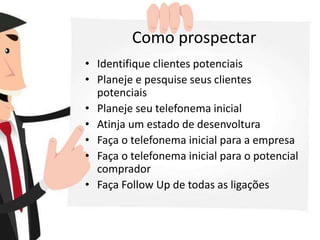 Como prospectar
• Identifique clientes potenciais
• Planeje e pesquise seus clientes
potenciais
• Planeje seu telefonema inicial
• Atinja um estado de desenvoltura
• Faça o telefonema inicial para a empresa
• Faça o telefonema inicial para o potencial
comprador
• Faça Follow Up de todas as ligações
 