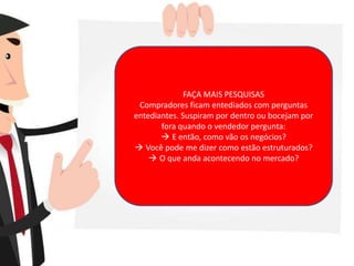 FAÇA MAIS PESQUISAS
Compradores ficam entediados com perguntas
entediantes. Suspiram por dentro ou bocejam por
fora quando o vendedor pergunta:
 E então, como vão os negócios?
 Você pode me dizer como estão estruturados?
 O que anda acontecendo no mercado?
 