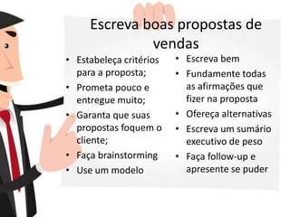 Escreva boas propostas de
vendas
• Estabeleça critérios
para a proposta;
• Prometa pouco e
entregue muito;
• Garanta que suas
propostas foquem o
cliente;
• Faça brainstorming
• Use um modelo
• Escreva bem
• Fundamente todas
as afirmações que
fizer na proposta
• Ofereça alternativas
• Escreva um sumário
executivo de peso
• Faça follow-up e
apresente se puder
 