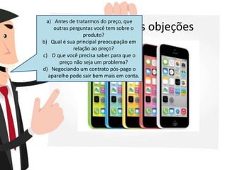 Aproveite as objeções
a) Antes de tratarmos do preço, que
outras perguntas você tem sobre o
produto?
b) Qual é sua principal preocupação em
relação ao preço?
c) O que você precisa saber para que o
preço não seja um problema?
d) Negociando um contrato pós-pago o
aparelho pode sair bem mais em conta.
 
