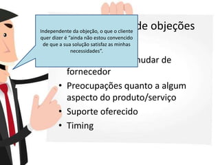 Alguns tipos de objeções
• Preço
• Resistência para mudar de
fornecedor
• Preocupações quanto a algum
aspecto do produto/serviço
• Suporte oferecido
• Timing
Independente da objeção, o que o cliente
quer dizer é “ainda não estou convencido
de que a sua solução satisfaz as minhas
necessidades”.
 