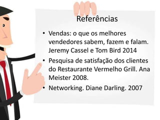 Referências
• Vendas: o que os melhores
vendedores sabem, fazem e falam.
Jeremy Cassel e Tom Bird 2014
• Pesquisa de satisfação dos clientes
do Restaurante Vermelho Grill. Ana
Meister 2008.
• Networking. Diane Darling. 2007
 