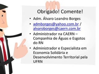 Obrigado! Comente!
• Adm. Álvaro Leandro Borges
• admborges@yahoo.com.br /
alvaroborges@caern.com.br
• Administrador na CAERN –
Companhia de Águas e Esgotos
do RN
• Administrador e Especialista em
Economia Solidária e
Desenvolvimento Territorial pela
UFRN
 