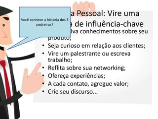 Marca Pessoal: Vire uma
pessoa de influência-chave
• Desenvolva conhecimentos sobre seu
produto;
• Seja curioso em relação aos clientes;
• Vire um palestrante ou escreva
trabalho;
• Reflita sobre sua networking;
• Ofereça experiências;
• A cada contato, agregue valor;
• Crie seu discurso...
Você conhece a história dos 3
pedreiros?
 