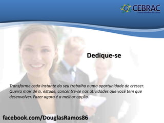 facebook.com/DouglasRamos86
Dedique-se
Transforme cada instante do seu trabalho numa oportunidade de crescer.
Queira mais de si, estude, concentre-se nas atividades que você tem que
desenvolver. Fazer agora é a melhor opção.
 