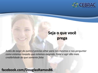 facebook.com/DouglasRamos86
Seja o que você
prega
Antes de exigir do outro é preciso olhar para nós mesmos e nos perguntar
como estamos naquilo que estamos exigindo. Falar e agir dão mais
credibilidade do que somente falar.
 