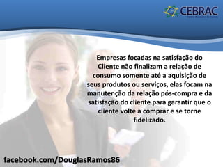 facebook.com/DouglasRamos86
Empresas focadas na satisfação do
Cliente não finalizam a relação de
consumo somente até a aquisição de
seus produtos ou serviços, elas focam na
manutenção da relação pós-compra e da
satisfação do cliente para garantir que o
cliente volte a comprar e se torne
fidelizado.
 
