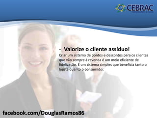 facebook.com/DouglasRamos86
- Valorize o cliente assíduo!
Criar um sistema de pontos e descontos para os clientes
que vão sempre à revenda é um meio eficiente de
fidelização. É um sistema simples que beneficia tanto o
lojista quanto o consumidor.
 