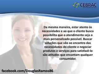 facebook.com/DouglasRamos86
Da mesma maneira, estar atento às
necessidades e ao que o cliente busca
possibilita que o atendimento seja o
mais personalizado possível. Buscar
soluções que vão ao encontro das
necessidades do cliente e negociar
produtos e serviços para satisfazê-lo
são atitudes que encantam qualquer
consumidor.
 