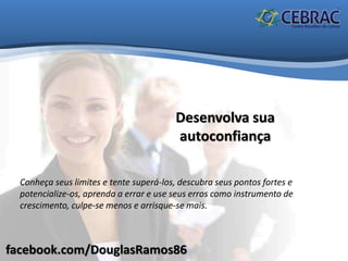 facebook.com/DouglasRamos86
Desenvolva sua
autoconfiança
Conheça seus limites e tente superá-los, descubra seus pontos fortes e
potencialize-os, aprenda a errar e use seus erros como instrumento de
crescimento, culpe-se menos e arrisque-se mais.
 