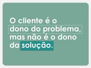 O cliente é o
dono do problema,
mas não é o dono
da solução.
 