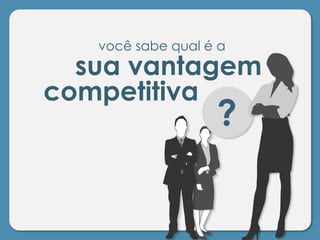 você sabe qual é a
sua vantagem
competitiva
?
 