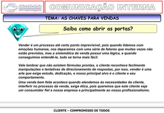 CLIENTE – COMPROMISSO DE TODOS
TEMA: AS CHAVES PARA VENDAS
Saiba como abrir as portas?
Vender é um processo até certo ponto imprevisível, pois quando lidamos com
emoções humanas, nos deparamos com uma série de fatores que muitas vezes não
estão previstos, mas a sistemática da venda possui uma lógica, e quando
conseguimos entendê-la, tudo se torna mais fácil.
Vale lembrar que não existem fórmulas prontas, o cliente reconhece facilmente
manipulações e tentativas de direcionamento de respostas, por isso, vender é uma
arte que exige estudo, dedicação, e nosso principal alvo é o cliente e seu
comportamento.
Uma venda bem feita acontece quando atendemos às necessidades do cliente,
interferir no processo da venda, exige ética, pois queremos que este cliente seja
um consumidor fiel a nossa empresa e principalmente ao nosso profissionalismo.
 