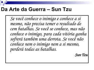 Se você conhece o inimigo e conhece a si mesmo, não precisa temer o resultado de cem batalhas. Se você se conhece, mas não conhece o inimigo, para cada vitória ganha sofrerá também uma derrota. Se você não conhece nem o inimigo nem a si mesmo, perderá todas as batalhas. Sun Tzu Da Arte da Guerra – Sun Tzu 
