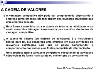 A CADEIA DE VALORES A vantagem competitiva não pode ser compreendida observando a empresa como um todo. Ela tem origem nas inúmeras atividades que uma empresa executa. Uma forma sistemática para o exame de toda estas atividades e do modo como elas interagem é necessária para a análise das fontes da vantagem competitiva. A cadeia de valores (ou sistema de atividades) é o instrumento básico para tal. Ela desagrega uma empresa em suas atividades de relevância estratégica para que se possa compreender o comportamento dos custos e as fontes potenciais de diferenciação. Uma empresa ganha vantagem competitiva executando as atividades estratégicas de forma mais barata ou melhor que os concorrentes Fonte: M. Porter “Vantagem Competitiva”. 
